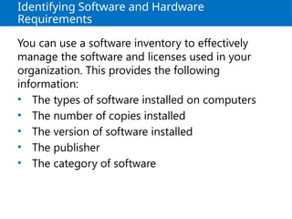 Identifying Software and Hardware
Requirements
You can use a software inventory to effectively
manage the software and licenses used in your
organization. This provides the following
information:
• The types of software installed on computers
• The number of copies installed
• The version of software installed
• The publisher
• The category of software
 