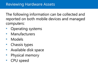 Reviewing Hardware Assets
The following information can be collected and
reported on both mobile devices and managed
computers:
• Operating systems
• Manufacturers
• Models
• Chassis types
• Available disk space
• Physical memory
• CPU speed
 