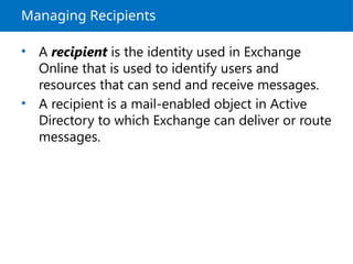 Managing Recipients
• A recipient is the identity used in Exchange
Online that is used to identify users and
resources that can send and receive messages.
• A recipient is a mail-enabled object in Active
Directory to which Exchange can deliver or route
messages.
 