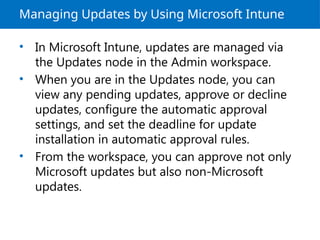 Managing Updates by Using Microsoft Intune
• In Microsoft Intune, updates are managed via
the Updates node in the Admin workspace.
• When you are in the Updates node, you can
view any pending updates, approve or decline
updates, configure the automatic approval
settings, and set the deadline for update
installation in automatic approval rules.
• From the workspace, you can approve not only
Microsoft updates but also non-Microsoft
updates.
 