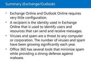 Summary (Exchange/Outlook)
• Exchange Online and Outlook Online requires
very little configuration.
• A recipient is the identity used in Exchange
Online that is used to identify users and
resources that can send and receive messages.
• Viruses and spam are a threat to any computer
or corporation. The number of viruses and spam
have been growing significantly each year.
• Office 365 has several tools that minimize spam
while providing a strong defense against
malware.
 