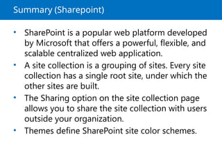 Summary (Sharepoint)
• SharePoint is a popular web platform developed
by Microsoft that offers a powerful, flexible, and
scalable centralized web application.
• A site collection is a grouping of sites. Every site
collection has a single root site, under which the
other sites are built.
• The Sharing option on the site collection page
allows you to share the site collection with users
outside your organization.
• Themes define SharePoint site color schemes.
 