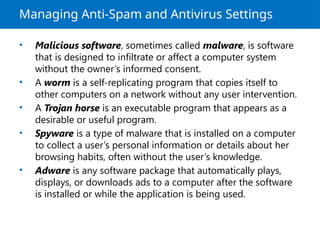 Managing Anti-Spam and Antivirus Settings
• Malicious software, sometimes called malware, is software
that is designed to infiltrate or affect a computer system
without the owner’s informed consent.
• A worm is a self-replicating program that copies itself to
other computers on a network without any user intervention.
• A Trojan horse is an executable program that appears as a
desirable or useful program.
• Spyware is a type of malware that is installed on a computer
to collect a user’s personal information or details about her
browsing habits, often without the user’s knowledge.
• Adware is any software package that automatically plays,
displays, or downloads ads to a computer after the software
is installed or while the application is being used.
 