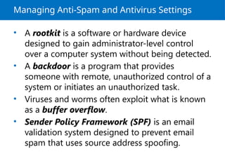 Managing Anti-Spam and Antivirus Settings
• A rootkit is a software or hardware device
designed to gain administrator-level control
over a computer system without being detected.
• A backdoor is a program that provides
someone with remote, unauthorized control of a
system or initiates an unauthorized task.
• Viruses and worms often exploit what is known
as a buffer overflow.
• Sender Policy Framework (SPF) is an email
validation system designed to prevent email
spam that uses source address spoofing.
 
