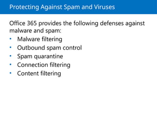 Protecting Against Spam and Viruses
Office 365 provides the following defenses against
malware and spam:
• Malware filtering
• Outbound spam control
• Spam quarantine
• Connection filtering
• Content filtering
 