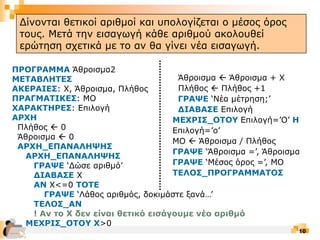 10
ΠΡΟΓΡΑΜΜΑ Άθροισμα2
ΜΕΤΑΒΛΗΤΕΣ
ΑΚΕΡΑΙΕΣ: Χ, Άθροισμα, Πλήθος
ΠΡΑΓΜΑΤΙΚΕΣ: ΜΟ
ΧΑΡΑΚΤΗΡΕΣ: Επιλογή
ΑΡΧΗ
Πλήθος  0
Άθροισμα  0
ΑΡΧΗ_ΕΠΑΝΑΛΗΨΗΣ
ΑΡΧΗ_ΕΠΑΝΑΛΗΨΗΣ
ΓΡΑΨΕ ‘Δώσε αριθμό’
ΔΙΑΒΑΣΕ Χ
ΑΝ Χ<=0 ΤΟΤΕ
ΓΡΑΨΕ ‘Λάθος αριθμός, δοκιμάστε ξανά…’
ΤΕΛΟΣ_ΑΝ
! Αν το Χ δεν είναι θετικό εισάγουμε νέο αριθμό
ΜΕΧΡΙΣ_ΟΤΟΥ Χ>0
Άθροισμα  Άθροισμα + Χ
Πλήθος  Πλήθος +1
ΓΡΑΨΕ ‘Νέα μέτρηση;’
ΔΙΑΒΑΣΕ Επιλογή
ΜΕΧΡΙΣ_ΟΤΟΥ Επιλογή=’Ο’ Η
Επιλογή=’ο’
ΜΟ  Άθροισμα / Πλήθος
ΓΡΑΨΕ ‘Άθροισμα =’, Άθροισμα
ΓΡΑΨΕ ‘Μέσος όρος =’, ΜΟ
ΤΕΛΟΣ_ΠΡΟΓΡΑΜΜΑΤΟΣ
Δομή Επανάληψης
Δίνονται θετικοί αριθμοί και υπολογίζεται ο μέσος όρος
τους. Μετά την εισαγωγή κάθε αριθμού ακολουθεί
ερώτηση σχετικά με το αν θα γίνει νέα εισαγωγή.
 