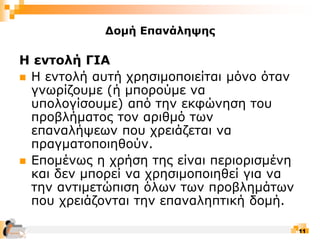 11
Δομή Επανάληψης
Η εντολή ΓΙΑ
 Η εντολή αυτή χρησιμοποιείται μόνο όταν
γνωρίζουμε (ή μπορούμε να
υπολογίσουμε) από την εκφώνηση του
προβλήματος τον αριθμό των
επαναλήψεων που χρειάζεται να
πραγματοποιηθούν.
 Επομένως η χρήση της είναι περιορισμένη
και δεν μπορεί να χρησιμοποιηθεί για να
την αντιμετώπιση όλων των προβλημάτων
που χρειάζονται την επαναληπτική δομή.
 