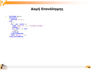 15
Δομή Επανάληψης
 ΠΡΟΓΡΑΜΜΑ Άρτιοι
ΜΕΤΑΒΛΗΤΕΣ
ΑΚΕΡΑΙΕΣ: π ,χ ,ι
ΑΡΧΗ
π← 0
ΓΙΑ ι ΑΠΟ 1 ΜΕΧΡΙ 10
γραψε 'Δώσε τον ',ι, 'ο ακέραιο αριθμό: '
ΔΙΑΒΑΣΕ χ
ΑΝ χ MOD 2 = 0 ΤΟΤΕ
π←π+1
ΤΕΛΟΣ_ΑΝ
ΤΕΛΟΣ_ΕΠΑΝΑΛΗΨΗΣ
ΓΡΑΨΕ 'Άρτιοι : ',π
ΤΕΛΟΣ_ΠΡΟΓΡΑΜΜΑΤΟΣ
 