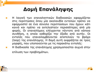 3
Δομή Επανάληψης
 Η λογική των επαναληπτικών διαδικασιών εφαρμόζεται
στις περιπτώσεις όπου μία ακολουθία εντολών πρέπει να
εφαρμοστεί σε ένα σύνολο περιπτώσεων που έχουν κάτι
κοινό και πρέπει να εκτελεστούν περισσότερες από μία
φορές. Οι επαναλήψεις ελέγχονται πάντοτε από κάποια
συνθήκη, η οποία καθορίζει την έξοδο από αυτήν. Οι
εντολές που επαναλαμβάνονται αποτελούν το βρόχο
(loop) της επανάληψης. Η δομή αυτή εκφράζεται σε τρεις
μορφές, που υλοποιούνται με τις παρακάτω εντολές:
 Η διαδικασία της επανάληψης χρησιμοποιείται συχνά στην
επίλυση των προβλημάτων.
 