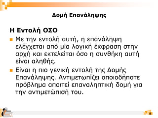 5
Δομή Επανάληψης
Η Εντολή ΟΣΟ
 Με την εντολή αυτή, η επανάληψη
ελέγχεται από μία λογική έκφραση στην
αρχή και εκτελείται όσο η συνθήκη αυτή
είναι αληθής.
 Είναι η πιο γενική εντολή της Δομής
Επανάληψης. Αντιμετωπίζει οποιοδήποτε
πρόβλημα απαιτεί επαναληπτική δομή για
την αντιμετώπισή του.
 