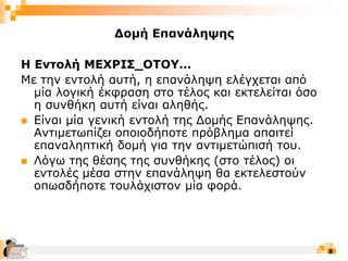 8
Δομή Επανάληψης
Η Εντολή ΜΕΧΡΙΣ_ΟΤΟΥ…
Με την εντολή αυτή, η επανάληψη ελέγχεται από
μία λογική έκφραση στο τέλος και εκτελείται όσο
η συνθήκη αυτή είναι αληθής.
 Είναι μία γενική εντολή της Δομής Επανάληψης.
Αντιμετωπίζει οποιοδήποτε πρόβλημα απαιτεί
επαναληπτική δομή για την αντιμετώπισή του.
 Λόγω της θέσης της συνθήκης (στο τέλος) οι
εντολές μέσα στην επανάληψη θα εκτελεστούν
οπωσδήποτε τουλάχιστον μία φορά.
 