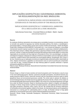 IMPLICAÇÕES GEOPOLÍTICAS E GOVERNANÇA AMBIENTAL
NA REGULAMENTAÇÃO DA INDC BRASILEIRA
GEOPOLITICAL IMPLICATIONS AND ENVIRONMENTAL
GOVERNANCE IN THE REGULATION OF THE BRAZILIAN INDC
IMPLICACIONES GEOPOLÍTICAS Y GOBERNANZA AMBIENTAL
EN LA REGULACÍON DE LA INDC BRASILEÑA
Carlos Germano Ferreira Costa – Universidad Politécnica de Madrid – Madrid – Espanha
carloscostainspira@gmail.com
Resumo
As mudanças climáticas representam uma ameaça para as sociedades humanas e os ecossistemas naturais
se tornando uma questão de segurança nas recentes discussões políticas. No entanto, a sensibilização e
participação pública, e interesse político variam entre os países membros da Convenção – Quadro das Nações
Unidas sobre a Mudança do Clima (UNFCCC). Confrontado com o risco iminente de mudanças, a comunidade
internacional necessita repensar questões de ordem geopolítica e governança ambiental cuidadosamente.
Este artigo busca avançar o diálogo sobre governança e segurança climática através da análise do processo
que levou, no Brasil, à criação da pretendida Contribuição Nacionalmente Determinada (INDC) no contexto das
negociações de um protocolo com força legal sob a Convenção do Clima. Com essa abordagem, ao dissecar
estratégias de mitigação e adaptação às mudanças climáticas compreendidas a partir de implicações políticas
e espaciais, e explorar fatores-chave associados com as percepções públicas, sensibilização, ética, justiça, e
de risco. Concluimos que as implicações normativas da regulamentação ambiental brasileira relacionadas ao
clima, relações internacionais e geopolítica se interconectam como um ponto de partida para compreender
o que está em jogo, a tentativa Brasileira de forjar liderança global em questões ambientais e repensar
pressupostos geopolíticos tradicionais.
Palavras-chave: Mudanças Climáticas, Desenvolvimento Sustentável, Comunidade Internacional, Governança
Ambiental Global.
Abstract
Climate change is a threat to human societies and natural ecosystems and it has become a security issue
in the recent political discussions. However, awareness and public participation, and political interests vary
greatly among the UNFCCC Parties. Faced with imminent risks the international community needs to rethink
geopolitical issues and environmental governance carefully. This article seeks to advance the debates on
environmental governance and climate security by analyzing the process that led, in Brazil, to the creation of
the Intended Nationally Determined Contribution (INDC) in the context of an international agreement with legal
force under the Climate Convention. Based on that,dissecting actions related to mitigation and adaptation
strategies to climate change based on political and spatial questions; and exploring key-factors associated
with public perceptions, awareness, ethics, justice, and risk. We conclude that the normative implications
of the Brazilian environmental regulation related to the climate, the international relations and the geopolitics
interconnect as a starting point for understanding what is at stake, the Brazilian attempt to forge global
leadership on environmental issues and to rethink traditional geopolitical assumptions.
Keywords: Climate Change, Sustainable Development, International Community, Global Environmental
Governance.
ISSN: 1984-8501 Bol. Goia. Geogr. (Online). Goiânia, v. 36, n. 1, p. 125-140, jan./abr. 2016
 