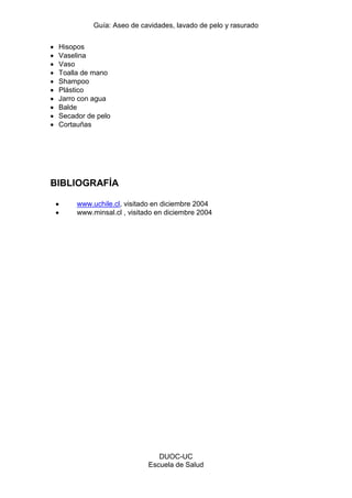 Guía: Aseo de cavidades, lavado de pelo y rasurado 
DUOC-UC 
Escuela de Salud 
Hisopos Vaselina Vaso Toalla de mano Shampoo Plástico Jarro con agua Balde Secador de pelo Cortauñas 
BIBLIOGRAFÍA 
www.uchile.cl, visitado en diciembre 2004 www.minsal.cl , visitado en diciembre 2004 
 