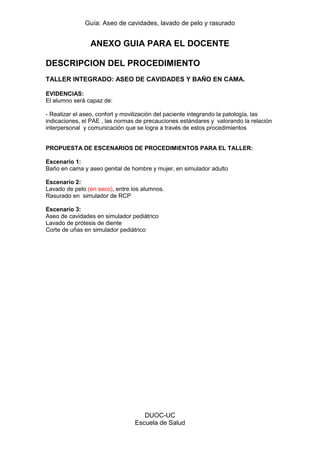Guía: Aseo de cavidades, lavado de pelo y rasurado 
DUOC-UC 
Escuela de Salud 
ANEXO GUIA PARA EL DOCENTE 
DESCRIPCION DEL PROCEDIMIENTO 
TALLER INTEGRADO: ASEO DE CAVIDADES Y BAÑO EN CAMA. 
EVIDENCIAS: 
El alumno será capaz de: 
- Realizar el aseo, confort y movilización del paciente integrando la patología, las indicaciones, el PAE , las normas de precauciones estándares y valorando la relación interpersonal y comunicación que se logra a través de estos procedimientos 
PROPUESTA DE ESCENARIOS DE PROCEDIMIENTOS PARA EL TALLER: 
Escenario 1: 
Baño en cama y aseo genital de hombre y mujer, en simulador adulto 
Escenario 2: 
Lavado de pelo (en seco), entre los alumnos. 
Rasurado en simulador de RCP 
Escenario 3: 
Aseo de cavidades en simulador pediátrico 
Lavado de prótesis de diente 
Corte de uñas en simulador pediátrico 
 
