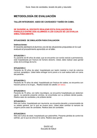 Guía: Aseo de cavidades, lavado de pelo y rasurado 
DUOC-UC 
Escuela de Salud 
METODOLOGÍA DE EVALUACIÓN 
TALLER INTEGRADO: ASEO DE CAVIDADES Y BAÑO EN CAMA. 
SE SUGIERE AL DOCENTE REALIZAR ESTA EVALUACION EN PARALELO ENTRE DOS ALUMNOS A LOS CUALES SE LES EVALUA SIMULTANEAMENTE. 
SITUACIONES DE SIMULACIÓN PARA EVALUACION 
Instrucciones: 
El docente planteará al alumnos una de las situaciones propuestas en la cual evaluará el procedimiento aprendido en el taller. 
SITUACION 1: 
Su paciente de 85 años de edad, que se encuentra con sonda vesical a permanencia, está hospitalizada por fractura de húmero derecho. Usted, debe realizar aseo genital antes de la entrega de turno. 
SITUACION 2: 
Paciente de 35 años de edad, hospitalizado por lesión medular a nivel de columna cervical, parapléjico. Usted debe entregar turno previo a lo cual realiza baño en cama del paciente . 
SITUACION 3: 
Paciente de 70 años de edad, hospitalizada por fractura de cadera, se encuentra con tracción previa a la cirugía ,. Realice lavado de cabello (en seco). 
SITUACION 4: 
Paciente de 75 años, con daño neurológico, se encuentra hospitalizada por abdomen agudo. La paciente presenta vómitos, se encontraba con su prótesis dental puesta.. Realice aseo de cavidades y de prótesis dental. 
SITUACION 5: 
Niño de 4 años, hospitalizado por neumonía, se encuentra decaído y comprometido de su estado general, por lo que se mueve poco. Usted debe cambiar la naricera de oxígeno previo aseo de cavidades. Realice aseo de cavidades. 
SITUACION 6: 
Niño de 6 años de edad, hospitalizado por pielonefritis. Presenta pérdida de control de esfínter, por lo que se orina en la cama. Realice aseo genital. 
 