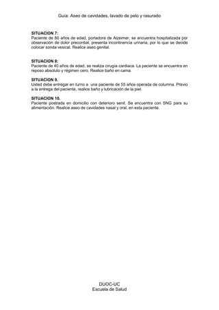 Guía: Aseo de cavidades, lavado de pelo y rasurado 
DUOC-UC 
Escuela de Salud 
SITUACION 7: 
Paciente de 80 años de edad, portadora de Alzeimer, se encuentra hospitalizada por observación de dolor precordial, presenta incontinencia urinaria, por lo que se decide colocar sonda vesical. Realice aseo genital. 
SITUACION 8: 
Paciente de 40 años de edad, se realiza cirugía cardiaca. La paciente se encuentra en reposo absoluto y régimen cero. Realice baño en cama. 
SITUACION 9. 
Usted debe entregar en turno a una paciente de 55 años operada de columna. Previo a la entrega del paciente, realice baño y lubricación de la piel. 
SITUACION 10. 
Paciente postrada en domicilio con deterioro senil. Se encuentra con SNG para su alimentación. Realice aseo de cavidades nasal y oral, en esta paciente. 
