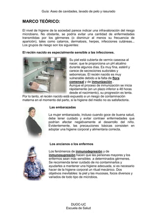 Guía: Aseo de cavidades, lavado de pelo y rasurado 
DUOC-UC 
Escuela de Salud 
MARCO TEÓRICO: 
El nivel de higiene de la sociedad parece indicar una infravaloración del riesgo microbiano. No obstante, se podría evitar una cantidad de enfermedades transmitidas por los gérmenes (o disminuir al menos su frecuencia de aparición), tales como catarros, dermatosis, herpes, infecciones cutáneas... Los grupos de riesgo son los siguientes: 
El recién nacido es especialmente sensible a las infecciones. 
Su piel está cubierta de vermix caseosa al nacer, que le proporciona un pH alcalino durante algunos días. Es muy fina, estéril y carece de secreciones sudorales y seborreicas. El recién nacido es muy vulnerable debido a la falta de flora comensal y de inmunización . Aunque el proceso de inmunización se inicia rápidamente (en un plazo inferior a 48 horas desde el nacimiento), su progresión es lenta. Por lo tanto, el recién nacido está expuesto a un riesgo de contaminación materna en el momento del parto, si la higiene del medio no es satisfactoria. 
Las embarazadas 
La mujer embarazada, incluso cuando goce de buena salud, debe tener cuidado y evitar contraer enfermedades que podrían afectar negativamente al desarrollo del niño. Evidentemente, las precauciones básicas consisten en adoptar una higiene corporal y alimentaria correcta. 
Los ancianos o los enfermos 
Los fenómenos de inmunodepresión y de inmunosupresión hacen que las personas mayores y los enfermos sean más sensibles a determinados gérmenes. Se recomienda tener cuidado de no contaminarlos y ayudarles a mantener una higiene adecuada, si es necesario hacer de la higiene corporal un ritual mecánico. Dos objetivos inevitables: la piel y las mucosas, focos diversos y variados de todo tipo de microbios.  
