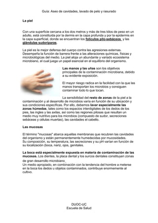 Guía: Aseo de cavidades, lavado de pelo y rasurado 
DUOC-UC 
Escuela de Salud 
La piel 
Con una superficie cercana a los dos metros y más de tres kilos de peso en un adulto, está constituida por la dermis en la capa profunda y por la epidermis en la capa superficial, donde se encuentran los folículos pilo-sebáceos y las glándulas sudoríparas. 
La piel es la mejor defensa del cuerpo contra las agresiones externas. Desempeña la función de barrera frente a las alteraciones químicas, físicas y microbiológicas del medio. La piel aloja un abundante y variado ecosistema microbiano, el cual juega un papel esencial en el equilibrio del organismo. 
Las manos y las uñas son los objetivos principales de la contaminación microbiana, debido a su evidente exposición. 
El mayor riesgo radica en la facilidad con la que las manos transportan los microbios y consiguen contaminar todo lo que tocan. 
La sensibilidad del resto de zonas de la piel a la contaminación y al desarrollo de microbios varía en función de su ubicación y sus condiciones específicas. Por ello, debemos lavar especialmente las zonas húmedas, tales como los espacios interdigitales de los dedos de los pies, las ingles y las axilas, así como las regiones pilosas que resultan un medio muy nutritivo para los microbios (compuesto de sudor, secreciones sebáceas y células muertas), las cavidades el cabello. 
Las mucosas 
El término "mucosas" abarca aquellas membranas que recubren las cavidades del organismo y están permanentemente humedecidas por mucosidades. 
Su composición, su temperatura, las secreciones y su pH varían en función de su localización (boca, nariz, ojos, genitales. 
La boca está especialmente expuesta en materia de contaminación de las mucosas. Los dientes, la placa dental y los surcos dentales constituyen zonas de gran desarrollo microbiano.. 
Un medio apropiado, en combinación con la tendencia del hombre a meterse en la boca los dedos u objetos contaminados, contribuye enormemente al cultivo.  