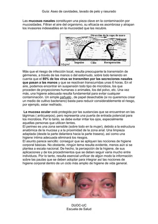 Guía: Aseo de cavidades, lavado de pelo y rasurado 
DUOC-UC 
Escuela de Salud 
Las mucosas nasales constituyen una pieza clave en la contaminación por mucosidades. Filtran el aire del organismo, su eficacia es asombrosa y atrapan los invasores indeseables en la mucosidad que las recubre. 
Más que el riesgo de infección local, resulta preocupante la transmisión de gérmenes, a través de las manos o del estornudo, sobre todo teniendo en cuenta que el 80% de los virus se transmiten por las secreciones nasales que pasan a las manos y que se reactivan transcurridas unas 6 horas. En el aire, podemos encontrar en suspensión todo tipo de microbios, los que proceden de proyecciones humanas o animales, los del polvo, etc. Una vez más, una higiene adecuada resulta fundamental para evitar cualquier contaminación. Un simple pañuelo , de papel desechable (si no queremos crear un medio de cultivo bacteriano) basta para reducir considerablemente el riesgo, por ejemplo, estar resfriado. 
La mucosa ocular está protegida por las sustancias que se encuentran en las lágrimas ( anticuerpos), pero representa una puerta de entrada potencial para los microbios. Por lo tanto, se debe evitar irritar los ojos, especialmente aquellas personas que utilicen lentes. El perineo es una zona sensible (sobre todo en la mujer), debido a la estructura anatómica de la mucosa y a la proximidad de la zona anal. Una limpieza adaptada (desde la parte delantera hacia la parte trasera), así como una higiene íntima adecuada eliminará los riesgos. 
El asunto parece sencillo: conseguir que se apliquen las nociones de higiene corporal básicas. No obstante, ningún tema resulta evidente, menos aún si se plantea a escala nacional. De hecho, la percepción de la higiene, de sus aplicaciones y de los procedimientos que se deben seguir varía mucho entre individuos. Por lo tanto, resulta esencial unificar de algún modo la información sobre las pautas que se deben adoptar para integrar así las nociones de higiene corporal dentro de un ciclo más amplio de higiene de vida general. 
 