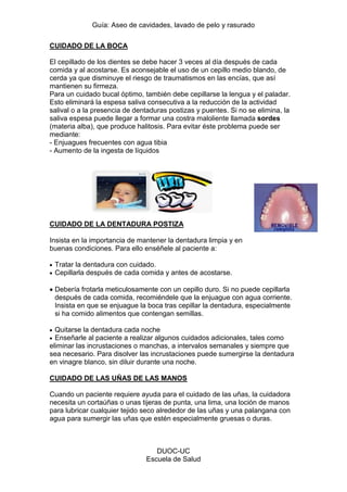 Guía: Aseo de cavidades, lavado de pelo y rasurado 
DUOC-UC 
Escuela de Salud 
CUIDADO DE LA BOCA 
El cepillado de los dientes se debe hacer 3 veces al día después de cada comida y al acostarse. Es aconsejable el uso de un cepillo medio blando, de cerda ya que disminuye el riesgo de traumatismos en las encías, que así mantienen su firmeza. 
Para un cuidado bucal óptimo, también debe cepillarse la lengua y el paladar. Esto eliminará la espesa saliva consecutiva a la reducción de la actividad salival o a la presencia de dentaduras postizas y puentes. Si no se elimina, la saliva espesa puede llegar a formar una costra maloliente llamada sordes (materia alba), que produce halitosis. Para evitar éste problema puede ser mediante: 
- Enjuagues frecuentes con agua tibia 
- Aumento de la ingesta de líquidos 
CUIDADO DE LA DENTADURA POSTIZA 
Insista en la importancia de mantener la dentadura limpia y en buenas condiciones. Para ello enséñele al paciente a: Tratar la dentadura con cuidado. Cepillarla después de cada comida y antes de acostarse. Debería frotarla meticulosamente con un cepillo duro. Si no puede cepillarla después de cada comida, recomiéndele que la enjuague con agua corriente. Insista en que se enjuague la boca tras cepillar la dentadura, especialmente si ha comido alimentos que contengan semillas. Quitarse la dentadura cada noche Enseñarle al paciente a realizar algunos cuidados adicionales, tales como eliminar las incrustaciones o manchas, a intervalos semanales y siempre que sea necesario. Para disolver las incrustaciones puede sumergirse la dentadura en vinagre blanco, sin diluir durante una noche. 
CUIDADO DE LAS UÑAS DE LAS MANOS 
Cuando un paciente requiere ayuda para el cuidado de las uñas, la cuidadora necesita un cortaúñas o unas tijeras de punta, una lima, una loción de manos para lubricar cualquier tejido seco alrededor de las uñas y una palangana con agua para sumergir las uñas que estén especialmente gruesas o duras.  