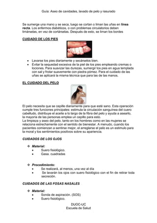 Guía: Aseo de cavidades, lavado de pelo y rasurado 
DUOC-UC 
Escuela de Salud 
Se sumerge una mano y se seca, luego se cortan o liman las uñas en línea recta. Los enfermos diabéticos, o con problemas circulatorios deben limárselas, en vez de cortárselas. Después de esto, se liman los bordes 
CUIDADO DE LOS PIES 
. Lavarse los pies diariamente y secárselos bien. Evitar la sequedad excesiva de la piel de los pies empleando cremas o lociones. Para suavizar las durezas, sumergir los pies en agua templada con sal y frotar suavemente con piedra pómez. Para el cuidado de las uñas se aplicará la misma técnica que para las de las manos. 
EL CUIDADO DEL PELO 
El pelo necesita que se cepille diariamente para que esté sano. Esta operación cumple tres funciones principales: estimula la circulación sanguínea del cuero cabelludo, distribuye el aceite a lo largo de la fibra del pelo y ayuda a asearlo, la mayoría de las personas emplea un cepillo para esto. 
La limpieza y aseo del pelo, tanto en los hombres como en las mujeres se relaciona estrechamente con el sentido de bienestar. A menudo, cuando los pacientes comienzan a sentirse mejor, el arreglarse el pelo es un estimulo para la moral y los sentimientos positivos sobre su apariencia. 
CUIDADOS DE LOS OJOS 
 Material: Suero fisiológico. Gasa. cuadradas 
 Procedimiento: Se realizará, al menos, una vez al día Se lavarán los ojos con suero fisiológico con el fin de retirar toda secreción. 
CUIDADOS DE LAS FOSAS NASALES 
 Material: Sonda de aspiración. (SOS) Suero fisiológico.  