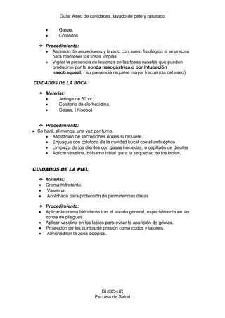 Guía: Aseo de cavidades, lavado de pelo y rasurado 
DUOC-UC 
Escuela de Salud 
Gasas. Cotonitos 
 Procedimiento: Aspirado de secreciones y lavado con suero fisiológico si se precisa para mantener las fosas limpias. Vigilar la presencia de lesiones en las fosas nasales que pueden producirse por la sonda nasogástrica o por intubación nasotraqueal. ( su presencia requiere mayor frecuencia del aseo) 
CUIDADOS DE LA BOCA 
 Material: Jeringa de 50 cc. Colutorio de clorhexidina. Gasas, ( hisopo) 
 Procedimiento: Se hará, al menos, una vez por turno. Aspiración de secreciones orales si requiere. Enjuague con colutorio de la cavidad bucal con el antiséptico Limpieza de los dientes con gasas húmedas. o cepillado de dientes Aplicar vaselina, bálsamo labial para la sequedad de los labios. 
CUIDADOS DE LA PIEL 
 Material: Crema hidratante. Vaselina. Acolchado para protección de prominencias óseas 
 Procedimiento: Aplicar la crema hidratante tras el lavado general, especialmente en las zonas de pliegues. Aplicar vaselina en los labios para evitar la aparición de grietas. Protección de los puntos de presión como codos y talones. Almohadillar la zona occipital. 
 