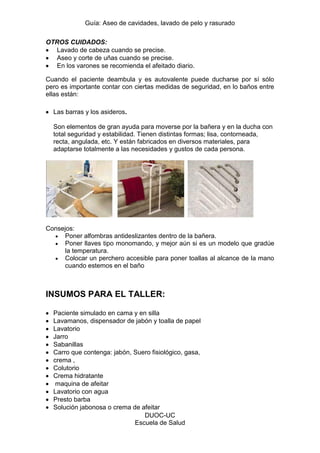 Guía: Aseo de cavidades, lavado de pelo y rasurado 
DUOC-UC 
Escuela de Salud 
OTROS CUIDADOS: Lavado de cabeza cuando se precise. Aseo y corte de uñas cuando se precise. En los varones se recomienda el afeitado diario. 
Cuando el paciente deambula y es autovalente puede ducharse por sí sólo pero es importante contar con ciertas medidas de seguridad, en lo baños entre ellas están: 
Las barras y los asideros. Son elementos de gran ayuda para moverse por la bañera y en la ducha con total seguridad y estabilidad. Tienen distintas formas; lisa, contorneada, recta, angulada, etc. Y están fabricados en diversos materiales, para adaptarse totalmente a las necesidades y gustos de cada persona. 
Consejos: Poner alfombras antideslizantes dentro de la bañera. Poner llaves tipo monomando, y mejor aún si es un modelo que gradúe la temperatura. Colocar un perchero accesible para poner toallas al alcance de la mano cuando estemos en el baño 
INSUMOS PARA EL TALLER: 
Paciente simulado en cama y en silla Lavamanos, dispensador de jabón y toalla de papel Lavatorio Jarro Sabanillas Carro que contenga: jabón, Suero fisiológico, gasa, crema , Colutorio Crema hidratante maquina de afeitar Lavatorio con agua Presto barba Solución jabonosa o crema de afeitar  