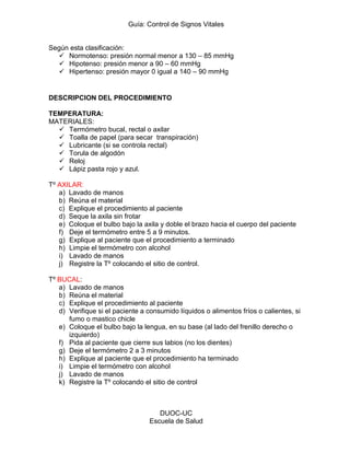 Guía: Control de Signos Vitales 
DUOC-UC 
Escuela de Salud 
Según esta clasificación: 
 Normotenso: presión normal menor a 130 – 85 mmHg 
 Hipotenso: presión menor a 90 – 60 mmHg 
 Hipertenso: presión mayor 0 igual a 140 – 90 mmHg 
DESCRIPCION DEL PROCEDIMIENTO 
TEMPERATURA: 
MATERIALES: 
 Termómetro bucal, rectal o axilar 
 Toalla de papel (para secar transpiración) 
 Lubricante (si se controla rectal) 
 Torula de algodón 
 Reloj 
 Lápiz pasta rojo y azul. 
Tº AXILAR: 
a) Lavado de manos 
b) Reúna el material 
c) Explique el procedimiento al paciente 
d) Seque la axila sin frotar 
e) Coloque el bulbo bajo la axila y doble el brazo hacia el cuerpo del paciente 
f) Deje el termómetro entre 5 a 9 minutos. 
g) Explique al paciente que el procedimiento a terminado 
h) Limpie el termómetro con alcohol 
i) Lavado de manos 
j) Registre la Tº colocando el sitio de control. 
Tº BUCAL: 
a) Lavado de manos 
b) Reúna el material 
c) Explique el procedimiento al paciente 
d) Verifique si el paciente a consumido líquidos o alimentos fríos o calientes, si fumo o mastico chicle 
e) Coloque el bulbo bajo la lengua, en su base (al lado del frenillo derecho o izquierdo) 
f) Pida al paciente que cierre sus labios (no los dientes) 
g) Deje el termómetro 2 a 3 minutos 
h) Explique al paciente que el procedimiento ha terminado 
i) Limpie el termómetro con alcohol 
j) Lavado de manos 
k) Registre la Tº colocando el sitio de control  