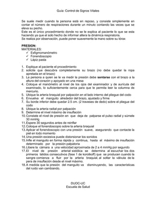 Guía: Control de Signos Vitales 
DUOC-UC 
Escuela de Salud 
Se suele medir cuando la persona está en reposo, y consiste simplemente en contar el número de respiraciones durante un minuto contando las veces que se eleva su pecho. 
Este es el único procedimiento donde no se le explica al paciente lo que se esta haciendo ya que el solo hecho de informar altera la dinámica respiratoria. 
Se realiza por observación, puede poner suavemente la mano sobre su tórax 
PRESION: 
MATERIALES: 
 Esfigmomanómetro 
 Fonendoscopio 
 Lápiz pasta 
1. Explique al paciente el procedimiento 
2. solicite que descubra completamente su brazo (no debe quedar la ropa apretada en el brazo) 
3. La persona a quien se le va medir la presión debe sentarse con el brazo a la altura del corazón y apoyado en una mesa 
4. Coloque el manómetro al nivel de los ojos del examinador y de aurícula del examinado, lo suficientemente cerca para que le permita leer la columna de mercurio. 
5. Ubique la arteria braquial por palpación en el lado interno del pliegue del codo 
6. Envuelva el manguito alrededor del brazo, ajustado y firme 
7. Su borde inferior debe quedar 2.5 cm. (2 traveses de dedo) sobre el pliegue del codo 
8. Ubique la arteria radial por palpación 
9. Determine el nivel máximo de insuflación 
10. Constate el nivel de presión en que deja de palparse el pulso radial y súmele 30 mmHg 
11. Espere 30 segundos antes de reinflar 
12. Coloque el fonendoscopio sobre la arteria braquial 
13. Aplicar el fonendoscopio con una presión suave, asegurando que contacte la piel en todo momento 
14. Una presión excesiva puede distorsionar los sonidos 
15. Infle el manguito en forma rápida y continua, hasta el máximo de insuflación determinado por la presión palpatoria 
16. Libere la cámara a una velocidad aproximada de 2 a 4 mmHg por segundo 
17. El nivel de presión arterial sistólica se determina al escuchar los dos primeros latidos consecutivos (fase 1 de korotkoff) que se producen cuando la sangre comienza a fluir por la arteria braquial, al soltar la válvula de la pera de insuflación desde el nivel máximo. 
18. A medida que la presión del manguito va disminuyendo, las características del ruido van cambiando. 
 