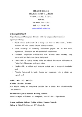 CURRENT RESUME.
CHARLES BUNDU MASHAURI
C/o REV. ZAKAYO BUGOTA
BOX 905,
MWANZA, TANZANIA
Cell: +255 784 600 349
charles.masha@yahoo.com
CAREER SUMMARY
Project Planning and Management Executive with over ten years of comprehensive
experience including:
 Results-oriented professional with a strong work ethic who takes initiative, identifies
problems, and offers creative solutions for implementation.
 Broad knowledge of community development projects run by faith based
organizations, government and non-governmental organisations
 Exceptional interpersonal communication skills including public speaking; easily
interact with individuals from diverse backgrounds
 Proven skills in capacity building training to different development stakeholders on
Project Cycle Management and report writing
 Excellent ability to address and implement strategic plan in support of organization
goals
 Attractive background in health planning and management both at district and
regional level
EDUCATION AND TRAINING
Mzumbe University, Tanzania
MSc. Project Planning and Management; (October, 2014 to present) under executive evening
class programme.
The Mwalimu Nyerere Memorial Academy, Tanzania
Bachelor’s Degree in Economics of Development, June 2013. GPA: Upper Second.
Sengerema Clinical Officers’ Training College, Mwanza, Tanzania.
Diploma in Clinical Medicine, July, 1999. Grade: B.
 