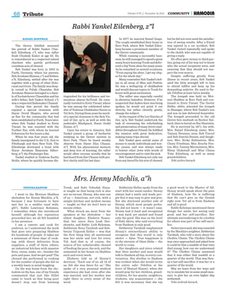 68 COMMUNITY6 Kislev 5776 // November 18, 2015
Tribute
Mrs. Henny Machlis, a”h
TZIYONAKANTOR
I went to the Motzoei Shabbos
sheloshim for Henny Machlis, a”h,
because I was fortunate to have
met her in a middos vaad with,
ybl”c, Rabbi Lawrence Kelemen.
I remember when she introduced
herself, although her reputation
proceeded her; we all felt humbled
in her presence.
I am a caterer and cook for
yeshivos, so I understand the work
that goes into preparing Shabbos
for hundreds of people. It takes me
a minimum of three days of cook-
ing, with direct deliveries from
suppliers, a staff of three others,
an industrial kitchen with massive
fires, ovens, sinks, etc., besides the
pots and pans. And we get paid! The
chessed she performed in cooking
for the number of people she did on
a weekly basis is mind-boggling.
On the way home from the she-
loshim on the bus, one of my friends
commented that just like Hillel
came to teach us that being poor
doesn’t stop one from learning
Torah, and Rabi Yehudah Hana-
si taught us that being rich is also
not an excuse, Henny, who was one
of us — American, not rich, with a
simple kitchen and modest means
— taught us that we don’t have an
excuse either.
What struck me most from the
speakers at the sheloshim — her
eldest daughter, Elisheva Rosen-
thal, her niece Sara Leah Der-
showitz, and Rabbi Leib Keleman,
Rebbetzin Rena Tarshish and Reb-
betzin Tziporah Heller — was that
the first thing they all mentioned
was her smile and love for every
Yid. And that is, of course, the
source of her unbelievable chessed
of feeding the poor, the sick, and the
unwanted in her house on Shabbos
each and every week.
Elisheva told us of Henny’s
devotion. “Each one of us, all 14 of
us, felt she was there for us.” She
spoke of a very personal medical
experience she had, even after she
was married, and her mother was
right there in every sense of the
word.
Rebbetzin Heller spoke from the
start with her usual candor: Henny
always had a smile and made peo-
ple feel it was easy to give and give.
But she disclosed another side of
Henny, which most people proba-
bly did not know — it wasn’t easy.
Henny had it hard and recognized
it was hard, yet smiled and found
only the good. She was on the level
of Rabi Akiva, who said everything
from Hashem is only good.
Rebbetzin Tarshish emphasized
Henny’s extraordinary ability to
recognize that this world is only
sheker — false. True happiness is
in the eternity of Olam Haba — the
world to come.
Her daughters and niece related
that their mother and aunt would
talk to Hashem all day, in every con-
versation. Her dveikus to Hashem
was evident when she would recite
the entire sefer Tehillim at the
kever of Shmuel Hanavi, when she
would pray for her children, grand-
children, for her guests, neighbors,
students, any acquaintance — she
felt it was necessary that she say
a good word to the Master of All.
Henny would speak about the pain
of Hashem, how He is suffering
that He can’t give us the Geulah
right now. Yet all is from Hashem
and all is good.
Rabbi Keleman mentioned three
things: her smile, her seeing only
good, and her self-sacrifice. Her
ultimate surrendering to be a korban
for others was part of her self-sacri-
fice.
Asherniecesaid,shewasconsoled
by the Machlis’s neighbor, Rebbetzin
Tarshish, who told a story about the
Chofetz Chaim: The Chofetz Chaim
was once approached and asked how
it could be that a tzaddik of that time
died young; how can we understand
it? The Chofetz Chaim answered
that it was either that tzaddik or a
quarter of the world. That was Hen-
ny’s last self-sacrifice: it was her or a
quarter of the world.
May we learn from her ways and
try to emulate her in some small mea-
sure, to give her an even higher iluy
neshamah.
Yehi zichrah baruch.
RAFAEL HOFFMAN
The Gerrer kehillah mourned
the petirah of Rabbi Yaakov (Yan-
kel) Eilenberg, z”l, who was niftar
Rosh Chodesh Kislev at age 62. He
is remembered as a respected talmid
chacham who quietly performed
countless acts of chessed.
Reb Yankel was born in 1953 in
Furth, Germany, where his parents,
RebAvrahamShimon,z”l,andEsther,
a”h, Eilenberg, settled after the war
together with a group of other Holo-
caustsurvivors.Thefamilywasdeep-
ly rooted in Polish Chassidus. Reb
Avraham Shimon belonged to a fami-
ly of Sochatchover Chassidim and his
wife’s father, Reb Yaakov Schnul, z”l,
was a respected Radomsker Chassid.
During this period the family
enjoyed a special closeness with
Harav Dovid Shapiro, who served
as Rav for the community that had
beenestablishedinFurth.Yearslater,
when Reb Yankel studied in Eretz
Yisrael, he was reunited with the
Further Rav, with whom he learned
b’chavrusa for five hours a day.
When he was four years old, the
family immigrated to the U.S., first to
Pittsburgh and then New York. The
Eilenbergs developed a bond with
Harav Avraham Binyomin Silber-
berg, zt”l, the Pittsburger Rav.
Yankel studied in Yeshivas Karlin
Stolin, where he quickly became dis-
tinguished for his brilliance and tre-
mendous ahavas haTorah. He even-
tuallytraveledtoEretzYisrael,where
he was among the celebrated talmi-
dim of Yeshivas Chiddushei Harim in
TelAviv.Duringthoseyearshemerit-
ed a special closeness to the Beis Yis-
rael of Ger, zy”a, as well as with the
yeshivah’s Mashgiach, Harav Godel
Eizner, zt”l.
Upon his return to America, Reb
Yankel joined a group of bachurim
studying in the Gerrer mesivta in
Boro Park. There he heard weekly
shiurim from Harav Elya Chazan,
zt”l. With his phenomenal memory
and deep love of learning, the niftar
would often recount novella that he
had heard from Rav Chazan with per-
fect clarity until his last days.
In 1977 he married Raizel Grape.
The couple established their home in
Boro Park, where Reb Yankel Eilen-
berg became a prominent member of
the Gerrer community.
While running a successful busi-
ness,hestillmanagedtospendagreat
manyhourslearningTorahanddeliv-
ered a Daf Yomi shiur for many years.
As he remarked on several occasions,
“From saying the shiur, I get my chiy-
us for the whole day.”
Many remember Reb Yankel’s bek-
ius in all areas of Shas and Poskim.
He was a wellspring of chiddushim
and would discuss topics in Torah for
hours with great excitement.
The niftar was especially careful
in shemiras halashon. However, if he
suspected that lashon hara was being
spoken, he would not point it out
directly, but rather cleverly, gently,
change the subject.
AttherequestoftheLevSimchaof
Ger, zy”a, Reb Yankel undertook the
task of overseeing the refurbishing
and preservation of many kivrei tzad-
dikim throughout Poland. He fulfilled
the mission with great dedication,
making many trips abroad.
Reb Yankel gave untold sums of
money to needy individuals and wor-
thy causes, and was always ready
to bolster other Jews with words of
encouragement and to visit the sick.
Reb Yankel Eilenberg not only ran
from any kavodfor his acts of chessed,
but he did not even need the satisfac-
tion of seeing results. After a friend
was injured in a car accident, Reb
Yankel visited repeatedly and spoke
to the choleh, who was not capable of
giving a reply.
He often gave money to third par-
ties, going out of his way not to know
who the actual recipients were, and
ensuring that they should not sus-
pect the true source.
Despite suffering greatly from
illness in recent years, Reb Yankel
used the little strength left to him
to attend tefillos and keep up his
demanding sedarim. He used to fin-
ish Tehillim at least twice weekly.
The levayah was held on Mot-
zoei Shabbos in Boro Park and con-
tinued to Eretz Yisrael. The Gerrer
Rebbe, shlita, attended the levayah
in Shamgar, where Reb Yankel’s son
and son-in-law delivered hespeidim.
The levayah proceeded to the old
Gerrer beis medrash on Rechov Ral-
bach,thentoburialonHarHazeisim.
He is survived by, tbl”c, his wife,
Mrs. Raizel Eilenberg; sister, Mrs.
Tammy Neuman; sons, Reb Yisroel
and Reb Simcha Bunim; and daugh-
ters, Mrs. Rivky Rubinstein, Mrs.
Chavy Friedman, Mrs. Bruchy Fen-
ton, Mrs. Tammy Mermelstein, Mrs.
Blimy Glukstadt and Miss Chana
Toby Eilenberg, as well as many
grandchildren.
Yehi zichro baruch.
Rabbi Yankel Eilenberg, z”l
 