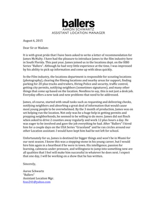 AARON SCHWARTZ
ASSISTANT LOCATION MANAGER
August	
  6,	
  2015	
  
	
  
Dear	
  Sir	
  or	
  Madam:	
  
	
  
It	
  is	
  with	
  great	
  pride	
  that	
  I	
  have	
  been	
  asked	
  to	
  write	
  a	
  letter	
  of	
  recommendation	
  for	
  
James	
  McNulty.	
  I	
  have	
  had	
  the	
  pleasure	
  to	
  introduce	
  James	
  to	
  the	
  film	
  industry	
  here	
  
in	
  South	
  Florida.	
  This	
  past	
  year,	
  James	
  joined	
  us	
  in	
  the	
  locations	
  dept.	
  on	
  the	
  HBO	
  
Series	
  “Ballers”.	
  Although	
  he	
  had	
  very	
  little	
  experience	
  at	
  the	
  time,	
  I	
  was	
  impressed	
  
by	
  his	
  ability	
  to	
  pick	
  up	
  information	
  and	
  come	
  up	
  with	
  ideas	
  quickly.	
  
	
  
In	
  the	
  Film	
  industry,	
  the	
  locations	
  department	
  is	
  responsible	
  for	
  scouting	
  locations	
  
(photography),	
  clearing	
  the	
  filming	
  locations	
  and	
  nearby	
  areas	
  for	
  support,	
  finding	
  
parking	
  for	
  20	
  plus	
  trucks	
  and	
  trailers,	
  Hiring	
  Police	
  and	
  security,	
  traffic	
  control,	
  
getting	
  city	
  permits,	
  notifying	
  neighbors	
  (sometimes	
  signatures),	
  and	
  many	
  other	
  
things	
  that	
  come	
  up	
  based	
  on	
  the	
  location.	
  Needless	
  to	
  say,	
  this	
  is	
  not	
  just	
  a	
  desk	
  job.	
  
Everyday	
  offers	
  a	
  new	
  task	
  and	
  new	
  problems	
  that	
  need	
  to	
  be	
  addressed.	
  	
  
	
  
James,	
  of	
  course,	
  started	
  with	
  small	
  tasks	
  such	
  as	
  requesting	
  and	
  delivering	
  checks,	
  
notifying	
  neighbors	
  and	
  absorbing	
  a	
  great	
  deal	
  of	
  information	
  that	
  would	
  cause	
  
most	
  young	
  people	
  to	
  be	
  overwhelmed.	
  By	
  the	
  3	
  month	
  of	
  production,	
  James	
  was	
  on	
  
set	
  helping	
  run	
  the	
  location.	
  Not	
  only	
  was	
  he	
  a	
  huge	
  help	
  in	
  getting	
  permits	
  and	
  
prepping	
  neighborhoods,	
  he	
  seemed	
  to	
  be	
  willing	
  to	
  do	
  more.	
  James	
  did	
  not	
  flinch	
  
when	
  asked	
  to	
  drive	
  2	
  counties	
  away	
  regularly	
  and	
  work	
  12	
  plus	
  hours	
  a	
  day.	
  He	
  
was	
  eager	
  to	
  be	
  involved	
  and	
  gave	
  the	
  job	
  everything	
  he	
  had.	
  After	
  “Ballers”	
  I	
  hired	
  
him	
  for	
  a	
  couple	
  days	
  on	
  the	
  USA	
  Series	
  “Graceland”	
  and	
  he	
  ran	
  circles	
  around	
  our	
  
other	
  Location	
  assistant.	
  I	
  would	
  have	
  kept	
  him	
  had	
  he	
  not	
  left	
  for	
  school.	
  
	
  
Unfortunately	
  for	
  us,	
  James	
  is	
  destined	
  for	
  bigger	
  things	
  and	
  won’t	
  be	
  in	
  Miami	
  for	
  
our	
  next	
  season.	
  I	
  know	
  this	
  was	
  a	
  stepping-­‐stone	
  in	
  his	
  young	
  career,	
  but	
  I	
  would	
  
hire	
  him	
  again	
  in	
  a	
  heartbeat	
  if	
  he	
  were	
  in	
  town.	
  His	
  intelligence,	
  passion	
  for	
  
learning,	
  calmness	
  under	
  pressure,	
  and	
  willingness	
  to	
  jump	
  into	
  something	
  new	
  are	
  
all	
  qualities	
  that	
  I	
  feel	
  will	
  make	
  him	
  successful	
  in	
  whatever	
  he	
  does	
  next.	
  I	
  expect	
  
that	
  one	
  day,	
  I	
  will	
  be	
  working	
  on	
  a	
  show	
  that	
  he	
  has	
  written.	
  	
  
	
  
Sincerely,	
  
	
  
Aaron	
  Schwartz	
  
“Ballers”	
  
Assistant	
  Location	
  Mgr.	
  
foxs241@yahoo.com	
  
 