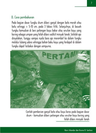 Haris Iskandar dan Kresno D. Santosa
7
D. Cara pembakaran
Pada bagian dasar tungku drum diberi ganjal dengan bata merah atau
batu setinggi ± 5-10 cm, pada 3 lokasi titik. Selanjutnya, di bawah
tungku kemudian di beri potongan kayu bakar atau serutan kayu yang
kering sebagai umpan yang telah diberi sedikit minyak tanah. Setelah api
dinyalakan, tunggu sampai nyala bara api merembet ke dalam tungku
melalui lubang udara sehingga bahan baku kayu yang terdapat di dalam
tungku dapat terbakar dengan sempurna.
Contoh pemberian ganjal bata atau kayu keras pada bagian dasar
drum - kemudian diberi potongan atau serutan kayu kering yang
telah diberi minyak tanah
 