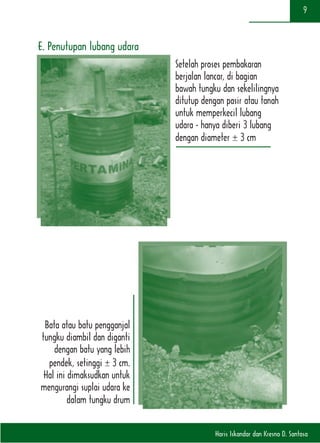 Haris Iskandar dan Kresno D. Santosa
9
E. Penutupan lubang udara
Setelah proses pembakaran
berjalan lancar, di bagian
bawah tungku dan sekelilingnya
ditutup dengan pasir atau tanah
untuk memperkecil lubang
udara - hanya diberi 3 lubang
dengan diameter ± 3 cm
Bata atau batu pengganjal
tungku diambil dan diganti
dengan batu yang lebih
pendek, setinggi ± 3 cm.
Hal ini dimaksudkan untuk
mengurangi suplai udara ke
dalam tungku drum
 