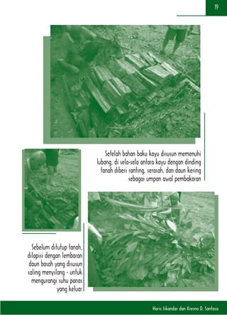 Haris Iskandar dan Kresno D. Santosa
19
Sebelum ditutup tanah,
dilapisi dengan lembaran
daun basah yang disusun
saling menyilang - untuk
mengurangi suhu panas
yang keluar
Setelah bahan baku kayu disusun memenuhi
lubang, di sela-sela antara kayu dengan dinding
tanah diberi ranting, serasah, dan daun kering
sebagai umpan awal pembakaran
 