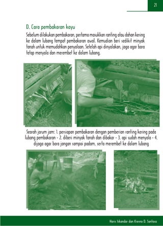 Haris Iskandar dan Kresno D. Santosa
21
D. Cara pembakaran kayu
Sebelumdilakukanpembakaran,pertamamasukkanrantingataudahankering
ke dalam lubang tempat pembakaran awal. Kemudian beri sedikit minyak
tanah untuk memudahkan penyalaan. Setelah api dinyalakan, jaga agar bara
tetap menyala dan merembet ke dalam lubang.
Searah jarum jam: 1. persiapan pembakaran dengan pemberian ranting kering pada
lubang pembakaran - 2. diberi minyak tanah dan dibakar - 3. api sudah menyala - 4.
dijaga agar bara jangan sampai padam, serta merembet ke dalam lubang
 