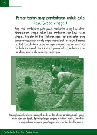 Cara Pembuatan Arang Kayu - Panduan Singkat
28
Pemanfaatan asap pembakaran untuk cuka
kayu (wood vinegar)
Asap hasil pembakaran pada proses pembuatan arang kayu dapat
dimanfaatkan sebagai bahan baku pembuatan cuka kayu (wood
vinegar). Kegiatan ini bisa dilakukan pada saat pembuatan arang
denganmenggunakanmetodetungkulubangtanahsertadrum.Beberapa
manfaat dari cuka kayu, antara lain dapat digunakan sebagai insektisida
dan herbisida organik. Hal ini berarti pemanfaatan cuka kayu sebagai
insektisida akan lebih aman bagi lingkungan.
Batang bambu berukuran sedang (lebih besar dari ukuran cerobong asap) - yang
masih hijau dan basah, dipotong dengan panjang kira-kira 1 meter. Kemudian
hilangkan buku pembatas pada bagian dalam bambu dan dibersihkan.
 