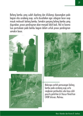 Haris Iskandar dan Kresno D. Santosa
29
Batang bambu yang sudah dipotong dan dilubangi dipasangkan pada
bagian atas cerobong asap, serta diusahakan agar sebagian besar asap
masuk melewati batang bambu. Semakin panjang batang bambu yang
digunakan, proses pendinginan akan menjadi lebih baik. Hal ini karena
luas permukaan pada bambu bagian dalam untuk proses pendinginan
semakin besar.
Beberapa contoh pemasangan batang
bambu pada cerobong asap serta
rangkaian pembuatan cuka kayu oleh
peserta pelatihan di Stasiun Penelitian
CIFOR Seturan, Malinau.
 