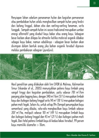 Haris Iskandar dan Kresno D. Santosa
33
Penyiapan lahan sebelum penanaman hutan dan kegiatan pemanenan
atau pembalakan hutan selalu menghasilkan sampah hutan yang terdiri
dari batang tinggal, dahan atas dan ranting-ranting tanaman, serta
tunggak. Sampah-sampahhutaninisecaratradisionalmerupakansumber
energi alternatif yang disebut kayu bakar atau arang kayu. Sebagian
besar karbon akan dilepas ke atmosfer ketika material organik dibakar
sebagai kayu bakar, namun sebaliknya - sebagian besar karbon akan
disimpan dalam bentuk arang jika bahan organik tersebut diproses
melalui pembakaran sebagian (pyrolysis).
Hasil penelitian yang dilakukan oleh tim CIFOR di Malinau, Kalimantan
Timur (Iskandar et al., 2005) menunjukkan potensi kayu limbah yang
sangat tinggi dari kegiatan pembalakan, yaitu sebesar 781 m3
/km
panjangjalanloggingbaru,dengan340m3
/km(51%)merupakanlimbah
kayudarikategoribatangtinggalserta141m3
(18%)merupakankategori
pohonmatitegak.Selainitu,untuksetiapTPn(Tempatpenumpukankayu
sementara) yang dibuka, rata-rata menghasilkan kayu limbah sebesar
207 m3
/ha, meliputi sebesar 101 m3
(49 %) merupakan limbah kayu
dari kategori batang tinggal dan 43 m3
(21 %) dari kategori pohon mati
tegak. Dari total potensi limbah kayu di kedua lokasi tersebut, 99 persen
kayu memiliki diameter > 10cm.
 