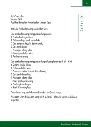 Haris Iskandar dan Kresno D. Santosa
iii
DaftarIsi
Kata Sambutan
Sekapur Sirih
Publikasi Kegiatan Pemanfaatan Limbah Kayu
Alternatif Pembuatan Arang dari Limbah Kayu
Cara pembuatan arang menggunakan tungku drum
A. Pembuatan tungku drum
B. Perlakuan kayu untuk bahan baku
C. Cara pengisian kayu ke dalam tungku
D. Cara pembakaran
E. Penutupan lubang udara
F. Penambahan bahan baku
G. Pendinginan arang
Cara pembuatan arang menggunakan tungku lubang tanah (earth pit - kiln)
A. Dimensi tungku lubang
B. Perlakuan bahan baku
C. Penyusunan bahan baku di dalam lubang
D. Cara pembakaran kayu
E. Penutupan lubang udara
F. Proses pendinginan arang
G. Pembongkaran tungku
H. Hasil akhir arang kayu
Pemanfaatan asap pembakaran untuk cuka kayu (wood vinegar)
Penerapan sistem tebang dan arang (slash and char) - alternatif sistem perladangan
berpindah
 