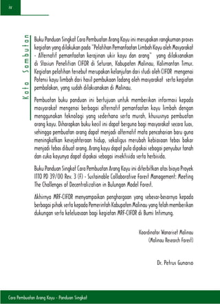 Cara Pembuatan Arang Kayu - Panduan Singkat
iv
Buku Panduan Singkat Cara Pembuatan Arang Kayu ini merupakan rangkuman proses
kegiatanyangdilakukanpada“PelatihanPemanfaatanLimbahKayuolehMasyarakat
- Alternatif pemanfaatan kerajinan ukir kayu dan arang” yang dilaksanakan
di Stasiun Penelitian CIFOR di Seturan, Kabupaten Malinau, Kalimantan Timur.
Kegiatan pelatihan tersebut merupakan kelanjutan dari studi oleh CIFOR mengenai
Potensi kayu limbah dari hasil pembukaan ladang oleh masyarakat serta kegiatan
pembalakan, yang sudah dilaksanakan di Malinau.
Pembuatan buku panduan ini bertujuan untuk memberikan informasi kepada
masyarakat mengenai berbagai alternatif pemanfaatan kayu limbah dengan
menggunakan teknologi yang sederhana serta murah, khususnya pembuatan
arang kayu. Diharapkan buku kecil ini dapat berguna bagi masyarakat secara luas,
sehingga pembuatan arang dapat menjadi alternatif mata pencaharian baru guna
meningkatkan kesejahteraan hidup, sekaligus merubah kebiasaan tebas bakar
menjadi tebas dibuat arang. Arang kayu dapat pula dipakai sebagai penyubur tanah
dan cuka kayunya dapat dipakai sebagai insektisida serta herbisida.
Buku Panduan Singkat Cara Pembuatan Arang Kayu ini diterbitkan atas biaya Proyek
ITTO PD 39/00 Rev. 3 (F) - Sustainable Collaborative Forest Management: Meeting
The Challenges of Decentralization in Bulungan Model Forest.
Akhirnya MRF-CIFOR menyampaikan penghargaan yang sebesar-besarnya kepada
berbagai pihak serta kepada Pemerintah Kabupaten Malinau yang telah memberikan
dukungan serta keleluasaan bagi kegiatan MRF-CIFOR di Bumi Intimung.
Koordinator Wanariset Malinau
(Malinau Research Forest)
Dr. Petrus Gunarso
KataSambutan
 