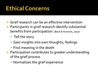 Ethical ConcernsGrief research can be an effective interventionParticipants in grief research identify substantial benefits from participation: (Beck & Konnert, 2007) Tell the storyGain insights into own thoughts, feelingsFind meaning in the deathParticipation contributes to greater understanding of the grief processNormalizes the grief experience