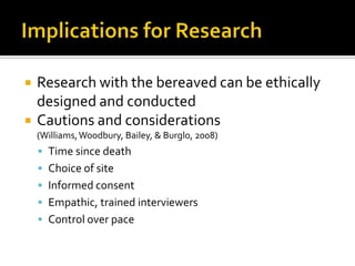 Implications for ResearchResearch with the bereaved can be ethically designed and conductedCautions and considerations (Williams, Woodbury, Bailey, & Burglo, 2008)Time since deathChoice of siteInformed consentEmpathic, trained interviewersControl over pace