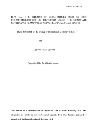 STUDENT NO: 1332100
1
HOW CAN THE INTEREST OF STAKEHOLDERS SUCH AS HOST
COMMUNITIES/SOCIETY BE PROTECTED UNDER THE CORPORATE
GOVERNANCE FRAMEWORK? (USING NIGERIA AS A CASE STUDY)
Thesis Submitted for the Degree of International Commercial Law
BY
Ogbomo Osaze Ighoetin
Supervised By: Dr. Olufemi Amao
This dissertation is submitted for the degree of LLM of Brunel University 2015. This
dissertation is entirely my own work and all material from other Sources, published or
unpublished, has been duly acknowledged and cited.
 