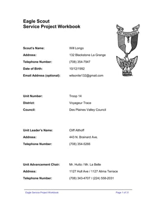 Eagle Scout
Service Project Workbook
Scout’s Name: Will Longo
Address: 132 Blackstone La Grange
Telephone Number: (708) 354-7947
Date of Birth: 10/12/1992
Email Address (optional): wilsonite132@gmail.com
Unit Number: Troop 14
District: Voyageur Trace
Council: Des Plaines Valley Council
Unit Leader’s Name: Cliff Althoff
Address: 443 N. Brainard Ave.
Telephone Number: (708) 354-5266
Unit Advancement Chair: Mr. Hutto / Mr. La Belle
Address: 1127 Hull Ave / 1127 Alima Terrace
Telephone Number: (708) 343-4707 / (224) 558-2031
Eagle Service Project Workbook Page 1 of 31
 