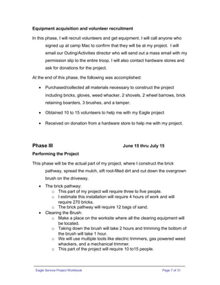 Equipment acquisition and volunteer recruitment
In this phase, I will recruit volunteers and get equipment. I will call anyone who
signed up at camp Mac to confirm that they will be at my project. I will
email our Outing/Activities director who will send out a mass email with my
permission slip to the entire troop. I will also contact hardware stores and
ask for donations for the project.
At the end of this phase, the following was accomplished:
• Purchased/collected all materials necessary to construct the project
including bricks, gloves, weed whacker, 2 shovels, 2 wheel barrows, brick
retaining boarders, 3 brushes, and a tamper.
• Obtained 10 to 15 volunteers to help me with my Eagle project
• Received on donation from a hardware store to help me with my project.
Phase III June 15 thru July 15
Performing the Project
This phase will be the actual part of my project, where I construct the brick
pathway, spread the mulch, sift root-filled dirt and cut down the overgrown
brush on the driveway.
• The brick pathway:
o This part of my project will require three to five people.
o I estimate this installation will require 4 hours of work and will
require 270 bricks.
o The brick pathway will require 12 bags of sand.
• Clearing the Brush:
o Make a place on the worksite where all the clearing equipment will
be located.
o Taking down the brush will take 2 hours and trimming the bottom of
the brush will take 1 hour.
o We will use multiple tools like electric trimmers, gas powered weed
whackers, and a mechanical trimmer.
o This part of the project will require 10 to15 people.
Eagle Service Project Workbook Page 7 of 31
 
