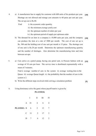 Page 3 of 4
4. a) A manufacturer has to supply his customer with 600 units of his products per year.
Shortage are not allowed and storage cost amounts to 60 paise per unit per year.
The set up cost is Rs.80.
Find i) the economic order quantity
ii) the minimum average yearly cost
iii) the optimum number of orders per year
iv) the optimum period of supply per optimum order
[10]
b) The demand for an item in a company is 18,000 units per year, and the company
can produce the item at a rate of 3000 per month. The cost of one set up is
Rs. 500 and the holding cost of one unit per month is 15 paise. The shortage cost
of one unit is Rs.20 per month. Determine the optimum manufacturing quantity
and the number of shortages. Also determine the manufacturing time and time
between set-ups.
[10]
5. a) Cars arrive at a petrol pump, having one petrol unit, in Poisson fashion with an
average of 10 cars per hour. The service time is distributed exponentially with a
mean of 3 minutes.
Find i) average number of cars in the system ii) average waiting time in the
Queue iii) average Queue length iv) the probability that the number of cars in the
system is 2.
[15]
b) Write the different steps involved while solving a simulation problem [5]
6. Using dominance solve the game whose payoff matrix is given by
PLAYER K
I II III IV
A 18 4 6 4
PLAYER L B 6 2 13 7
C 11 5 17 3
D 7 6 12 2
 