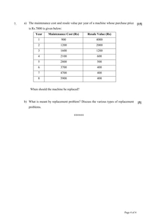 Page 4 of 4
7. a) The maintenance cost and resale value per year of a machine whose purchase price
is Rs.7000 is given below:
Year Maintenance Cost (Rs) Resale Value (Rs)
1 900 4000
2 1200 2000
3 1600 1200
4 2100 600
5 2800 500
6 3700 400
7 4700 400
8 5900 400
When should the machine be replaced?
[15]
b) What is meant by replacement problem? Discuss the various types of replacement
problems.
[5]
⇔⇔⇔
 