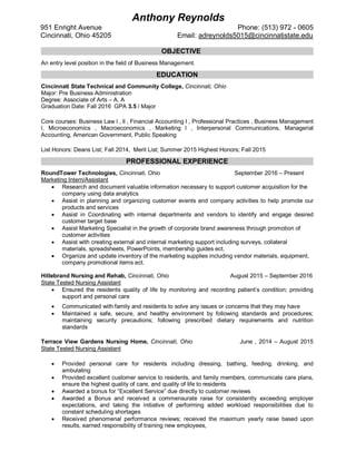 OBJECTIVE
An entry level position in the field of Business Management.
EDUCATION
Cincinnati State Technical and Community College, Cincinnati, Ohio
Major: Pre Business Administration
Degree: Associate of Arts – A. A
Graduation Date: Fall 2016 GPA 3.5 / Major
Core courses: Business Law l , ll , Financial Accounting I , Professional Practices , Business Management
l, Microeconomics , Macroeconomics , Marketing l , Interpersonal Communications, Managerial
Accounting, American Government, Public Speaking
List Honors: Deans List; Fall 2014, Merit List; Summer 2015 Highest Honors; Fall 2015
PROFESSIONAL EXPERIENCE
RoundTower Technologies, Cincinnati, Ohio September 2016 – Present
Marketing Intern/Assistant
 Research and document valuable information necessary to support customer acquisition for the
company using data analytics
 Assist in planning and organizing customer events and company activities to help promote our
products and services
 Assist in Coordinating with internal departments and vendors to identify and engage desired
customer target base
 Assist Marketing Specialist in the growth of corporate brand awareness through promotion of
customer activities
 Assist with creating external and internal marketing support including surveys, collateral
materials, spreadsheets, PowerPoints, membership guides ect.
 Organize and update inventory of the marketing supplies including vendor materials, equipment,
company promotional items ect.
Hillebrand Nursing and Rehab, Cincinnati, Ohio August 2015 – September 2016
State Tested Nursing Assistant
 Ensured the residents quality of life by monitoring and recording patient’s condition; providing
support and personal care
 Communicated with family and residents to solve any issues or concerns that they may have
 Maintained a safe, secure, and healthy environment by following standards and procedures;
maintaining security precautions; following prescribed dietary requirements and nutrition
standards
Terrace View Gardens Nursing Home, Cincinnati, Ohio June , 2014 – August 2015
State Tested Nursing Assistant
 Provided personal care for residents including dressing, bathing, feeding, drinking, and
ambulating
 Provided excellent customer service to residents, and family members, communicate care plans,
ensure the highest quality of care, and quality of life to residents
 Awarded a bonus for “Excellent Service” due directly to customer reviews
 Awarded a Bonus and received a commensurate raise for consistently exceeding employer
expectations, and taking the initiative of performing added workload responsibilities due to
constant scheduling shortages
 Received phenomenal performance reviews; received the maximum yearly raise based upon
results, earned responsibility of training new employees,
Anthony Reynolds
951 Enright Avenue Phone: (513) 972 - 0605
Cincinnati, Ohio 45205 Email: adreynolds5015@cincinnatistate.edu
 