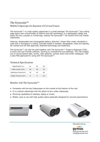 Manufactured by:
 
www.gynocular.com
info@gynocular.com
The Gynocular™
Mobile Colposcope for detection of Cervical Cancer
The Gynocular™ is a high quality colposcope in a small package! The Gynocular™ has cutting
edge optics with a focal length of 300mm and LED technology. It is lightweight (480g) and
easily fits into a pocket or a small bag, making The Gynocular™ the world’s first truly mobile
colposcope.
Features: Replaceable and rechargeable battery, Red-free / Green filter mode, Handheld or
used with a monopod or a tripod, Clinically tested in Sweden, Bangladesh, India and Uganda,
CE marked and US FDA approved, Patented technology and trademark. 
The Gynocular™ can also be used together with The Gynocular™ Triage to Diagnose (T2D).
A smart and user friendly software, working on smartphones and desktops. The T2D enables
you to record patient data, review, refer patients, consult, teach and confer colleagues. T2D
is also FDA approved for using with The Gynocular™.
 
Technical Speciﬁcations
Beneﬁts with The Gynocular™ 
• Competes with the top Colposcopes on the market at the fraction of the cost
• It is a optical colposcope with the option to be a video colposcope
• Mirroring capabilities to desktop, laptop or screen
• Mobile, easy to use with high quality optics especially designed for cervical examinations
Magnification (x) 5x 8x 12x
Field of view (mm) 40 30 20
Resolution (lines/mm) 25 40 60
Depth of focus (mm) 9 5 2,5
 